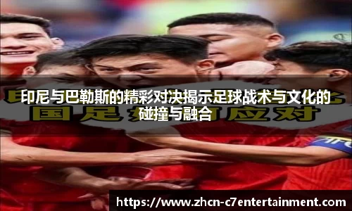 印尼与巴勒斯的精彩对决揭示足球战术与文化的碰撞与融合
