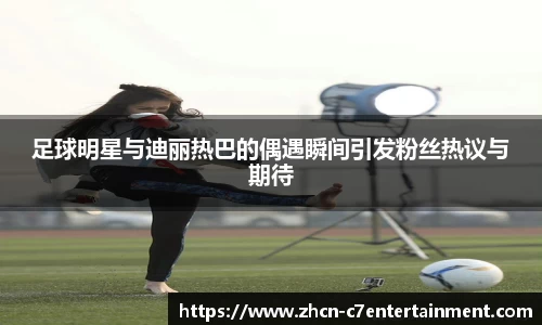 足球明星与迪丽热巴的偶遇瞬间引发粉丝热议与期待
